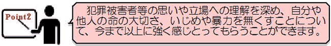 ポイント2－犯罪被害者などの思いや立場への理解を深め、自分や他人の命の大切さ、いじめや暴力を無くすことについて、今まで以上に強く感じとってもらうことができます。