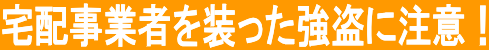 宅配事業者を装った強盗に注意！