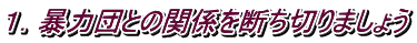 １．暴力団との関係を断ち切りましょう