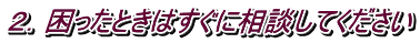 ２．困ったときはすぐに相談してください