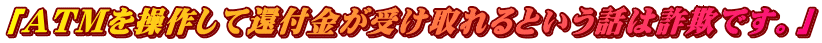 「ATMを操作して還付金が受け取れるという話は詐欺です。」