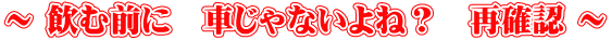～ 飲む前に　車じゃないよね？　再確認 ～ 