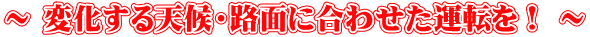 ～ 変化する天候・路面に合わせた運転を！ ～