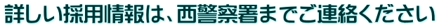 詳しい採用情報は、西警察署までご連絡ください