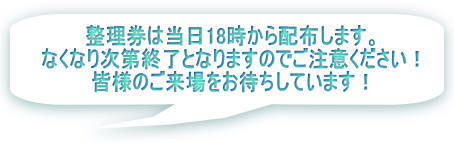 整理券は当日18時から配布開始します。 なくなり次第配布終了となりますのでご注意ください！ 皆様のご来場をお待ちしています！ 