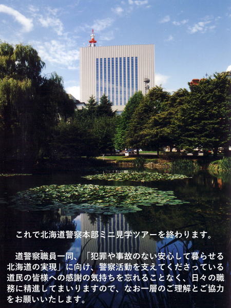 これで北海道警察本部ミニ見学ツアーを終わります。道警察職員一同、「犯罪や事故のない安心して暮らせる北海道の実現」に向け、警察活動を支えてくださっている道民の皆様への感謝の気持ちを忘れることなく、日々の職務に精進してまいりますので、なお一層のご理解とご協力をお願いいたします。